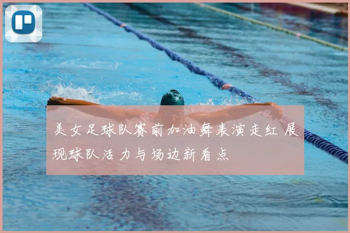美女足球队赛前加油舞表演走红 展现球队活力与场边新看点