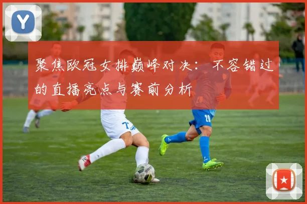聚焦欧冠女排巅峰对决：不容错过的直播亮点与赛前分析