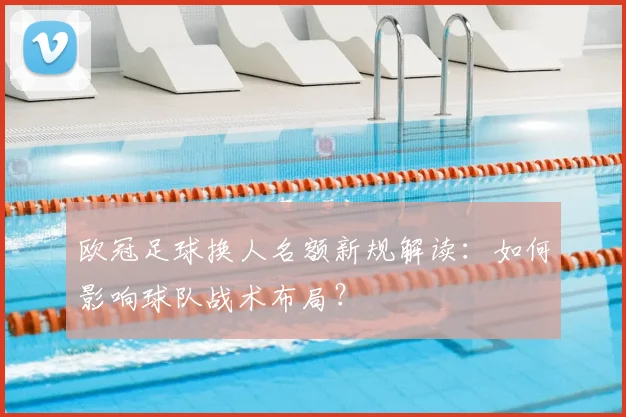 欧冠足球换人名额新规解读：如何影响球队战术布局？