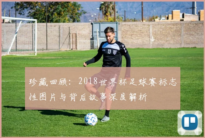 珍藏回顾：2018世界杯足球赛标志性图片与背后故事深度解析