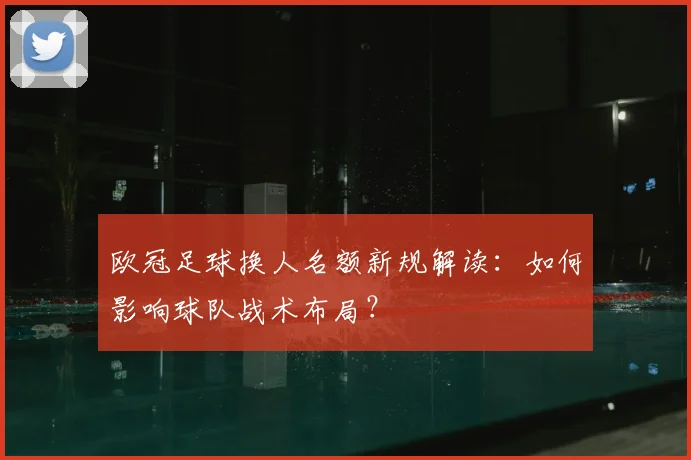 欧冠足球换人名额新规解读：如何影响球队战术布局？