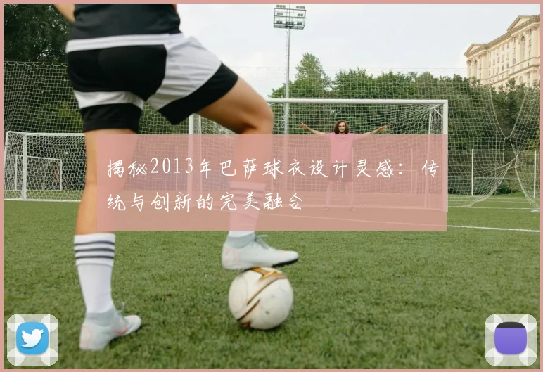 揭秘2013年巴萨球衣设计灵感：传统与创新的完美融合