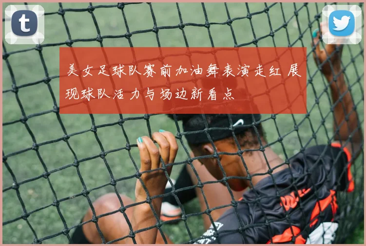 美女足球队赛前加油舞表演走红 展现球队活力与场边新看点