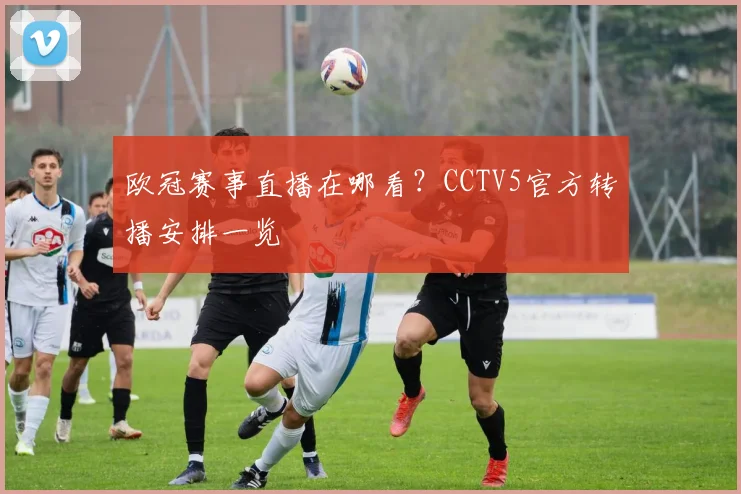 欧冠赛事直播在哪看？CCTV5官方转播安排一览