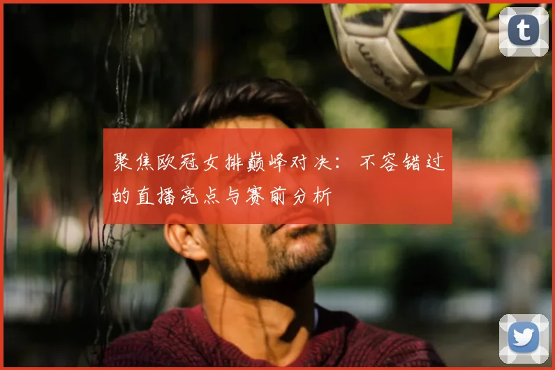 聚焦欧冠女排巅峰对决：不容错过的直播亮点与赛前分析
