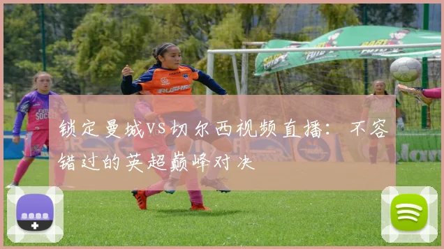 锁定曼城vs切尔西视频直播：不容错过的英超巅峰对决