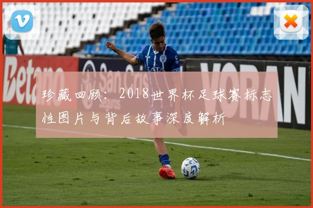 珍藏回顾：2018世界杯足球赛标志性图片与背后故事深度解析