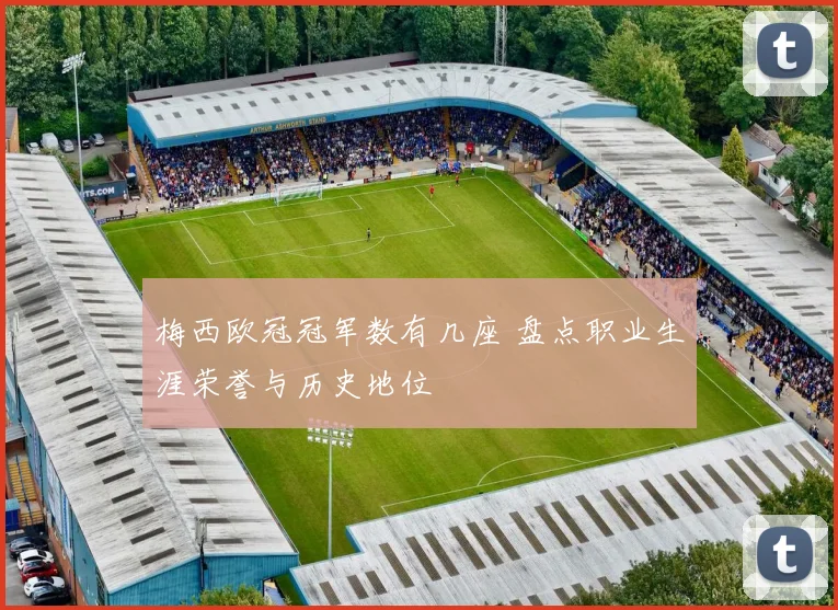 梅西欧冠冠军数有几座 盘点职业生涯荣誉与历史地位